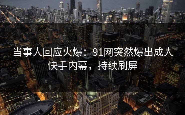 当事人回应火爆：91网突然爆出成人快手内幕，持续刷屏