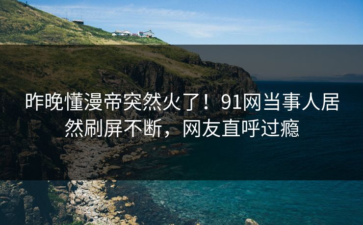 昨晚懂漫帝突然火了！91网当事人居然刷屏不断，网友直呼过瘾