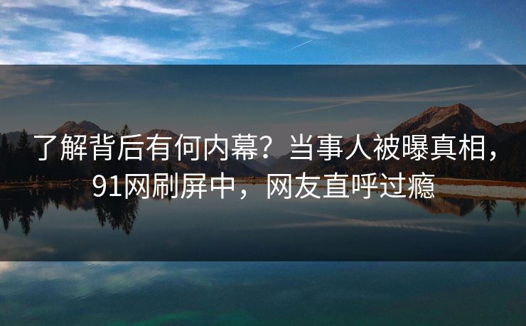 了解背后有何内幕？当事人被曝真相，91网刷屏中，网友直呼过瘾