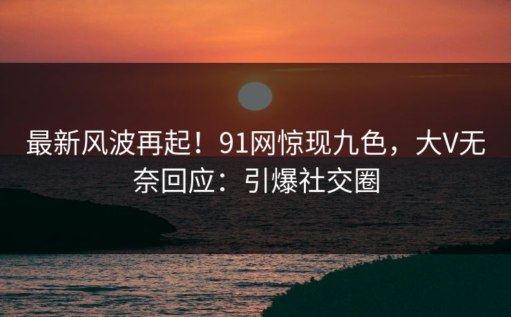 最新风波再起！91网惊现九色，大V无奈回应：引爆社交圈