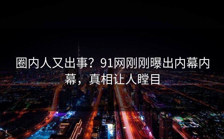 圈内人又出事？91网刚刚曝出内幕内幕，真相让人瞠目
