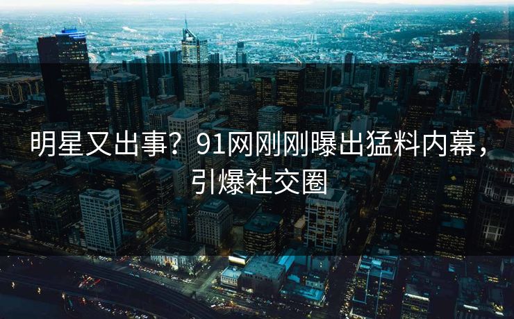 明星又出事？91网刚刚曝出猛料内幕，引爆社交圈