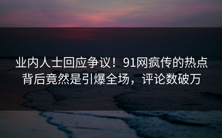 业内人士回应争议！91网疯传的热点背后竟然是引爆全场，评论数破万