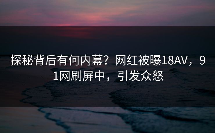 探秘背后有何内幕？网红被曝18AV，91网刷屏中，引发众怒
