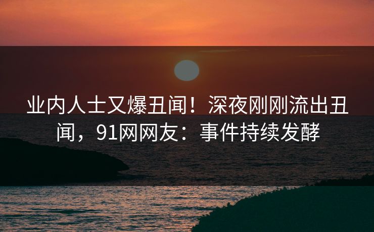 业内人士又爆丑闻！深夜刚刚流出丑闻，91网网友：事件持续发酵