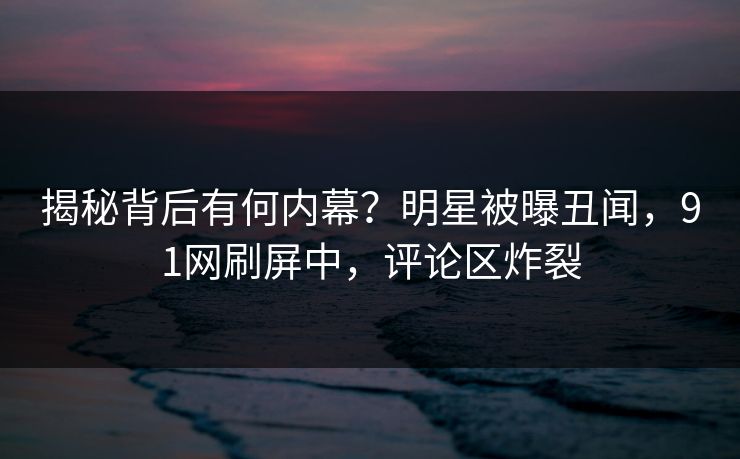 揭秘背后有何内幕？明星被曝丑闻，91网刷屏中，评论区炸裂
