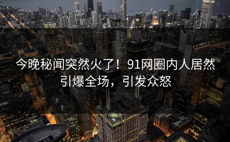 今晚秘闻突然火了！91网圈内人居然引爆全场，引发众怒