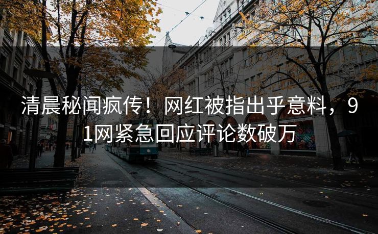 清晨秘闻疯传！网红被指出乎意料，91网紧急回应评论数破万