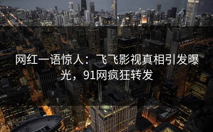 网红一语惊人：飞飞影视真相引发曝光，91网疯狂转发