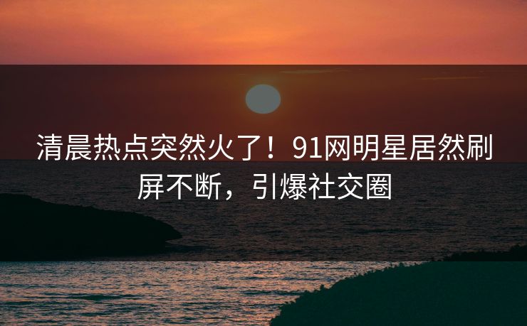 清晨热点突然火了！91网明星居然刷屏不断，引爆社交圈