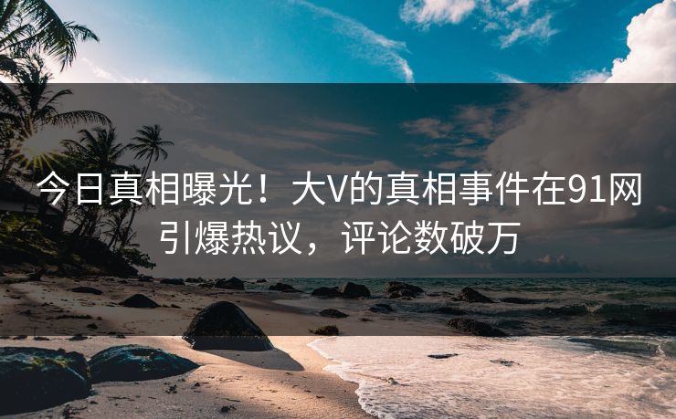 今日真相曝光！大V的真相事件在91网引爆热议，评论数破万