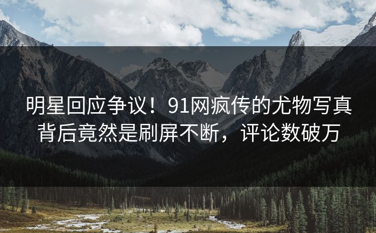 明星回应争议！91网疯传的尤物写真背后竟然是刷屏不断，评论数破万