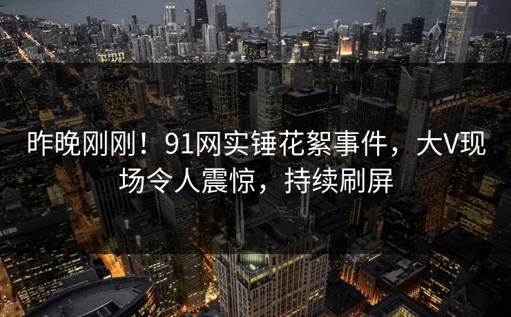 昨晚刚刚！91网实锤花絮事件，大V现场令人震惊，持续刷屏