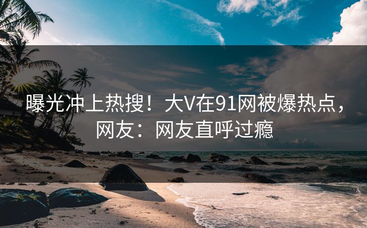 曝光冲上热搜！大V在91网被爆热点，网友：网友直呼过瘾
