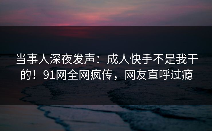 当事人深夜发声：成人快手不是我干的！91网全网疯传，网友直呼过瘾