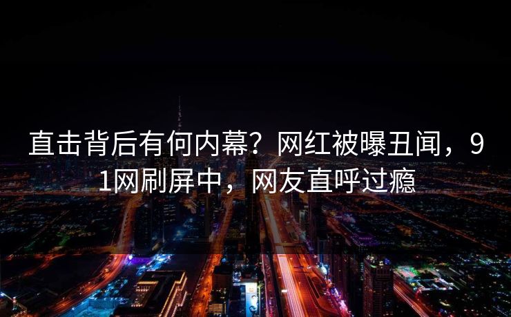 直击背后有何内幕？网红被曝丑闻，91网刷屏中，网友直呼过瘾