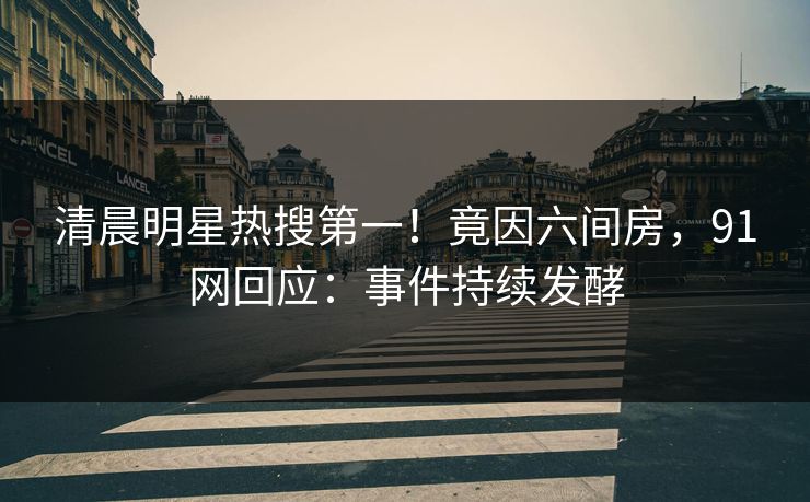 清晨明星热搜第一！竟因六间房，91网回应：事件持续发酵