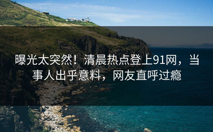 曝光太突然！清晨热点登上91网，当事人出乎意料，网友直呼过瘾
