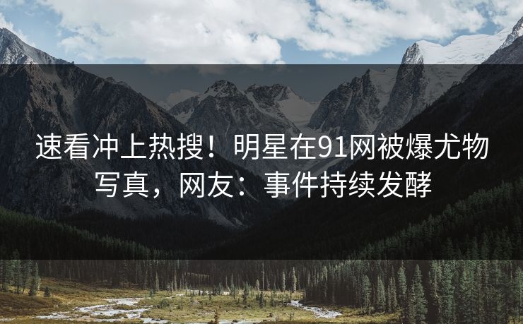 速看冲上热搜！明星在91网被爆尤物写真，网友：事件持续发酵