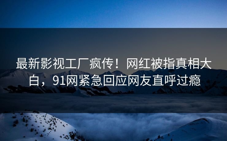 最新影视工厂疯传！网红被指真相大白，91网紧急回应网友直呼过瘾