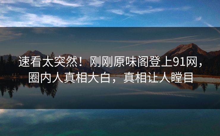 速看太突然！刚刚原味阁登上91网，圈内人真相大白，真相让人瞠目
