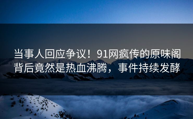 当事人回应争议！91网疯传的原味阁背后竟然是热血沸腾，事件持续发酵