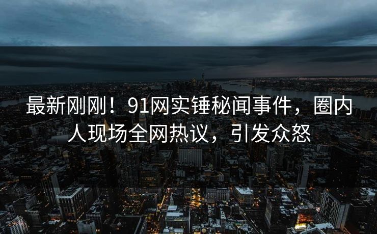 最新刚刚！91网实锤秘闻事件，圈内人现场全网热议，引发众怒