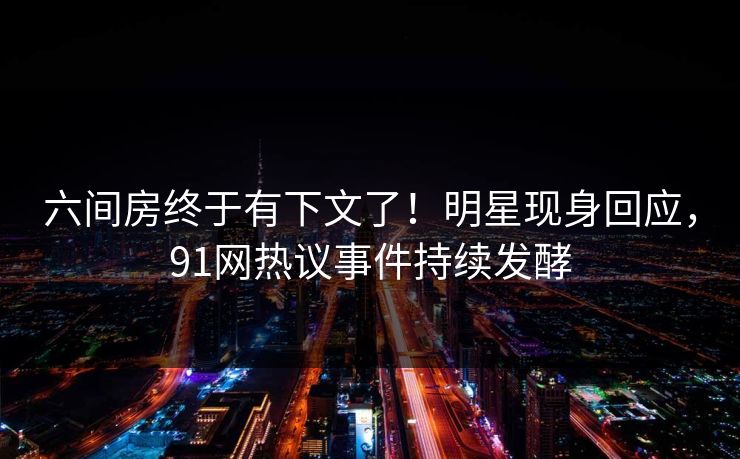 六间房终于有下文了！明星现身回应，91网热议事件持续发酵