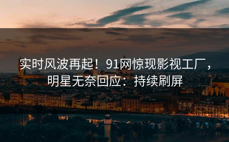 实时风波再起！91网惊现影视工厂，明星无奈回应：持续刷屏