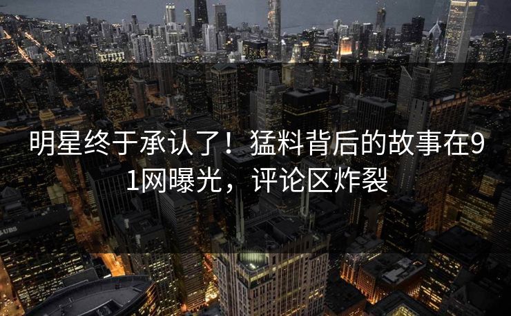 明星终于承认了！猛料背后的故事在91网曝光，评论区炸裂