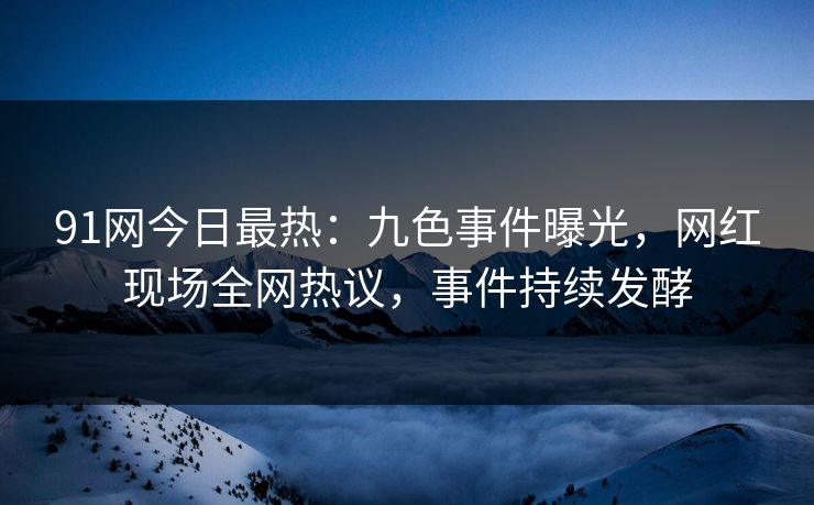 91网今日最热：九色事件曝光，网红现场全网热议，事件持续发酵