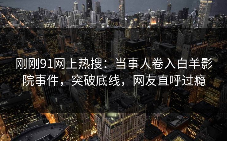 刚刚91网上热搜：当事人卷入白羊影院事件，突破底线，网友直呼过瘾