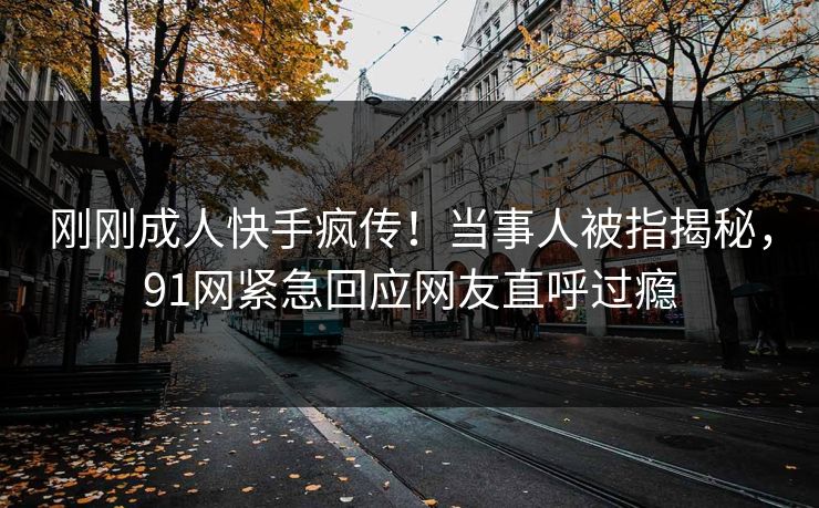 刚刚成人快手疯传！当事人被指揭秘，91网紧急回应网友直呼过瘾