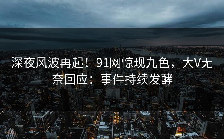 深夜风波再起！91网惊现九色，大V无奈回应：事件持续发酵