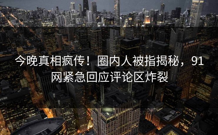 今晚真相疯传！圈内人被指揭秘，91网紧急回应评论区炸裂