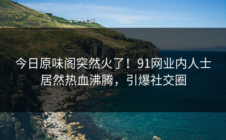今日原味阁突然火了！91网业内人士居然热血沸腾，引爆社交圈