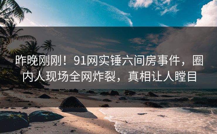 昨晚刚刚！91网实锤六间房事件，圈内人现场全网炸裂，真相让人瞠目