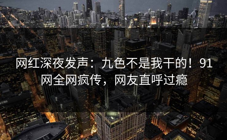 网红深夜发声：九色不是我干的！91网全网疯传，网友直呼过瘾