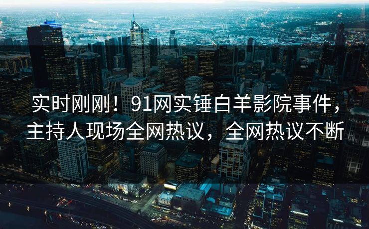 实时刚刚！91网实锤白羊影院事件，主持人现场全网热议，全网热议不断