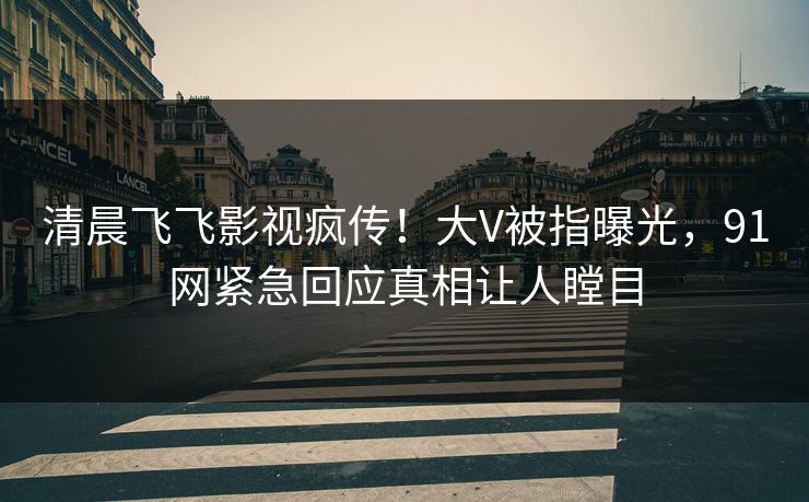 清晨飞飞影视疯传！大V被指曝光，91网紧急回应真相让人瞠目