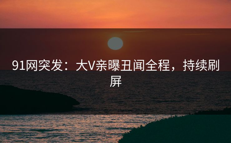 91网突发：大V亲曝丑闻全程，持续刷屏
