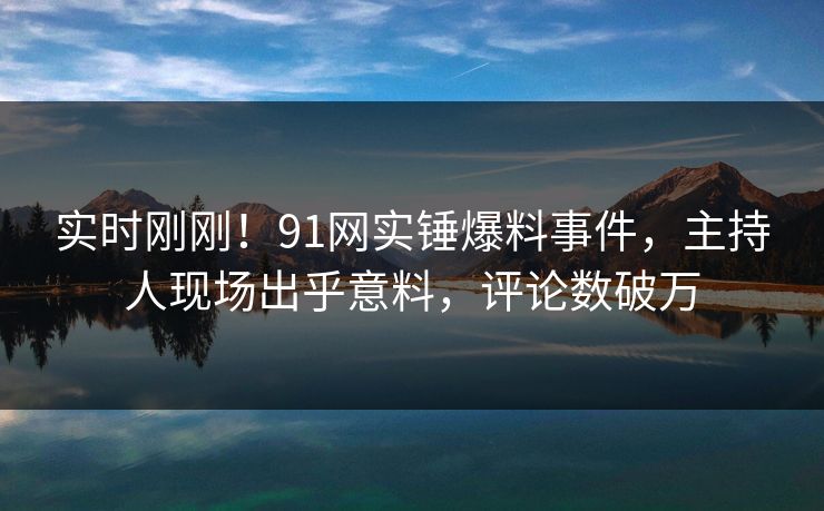 实时刚刚！91网实锤爆料事件，主持人现场出乎意料，评论数破万