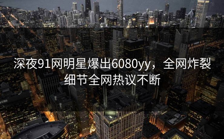 深夜91网明星爆出6080yy，全网炸裂细节全网热议不断