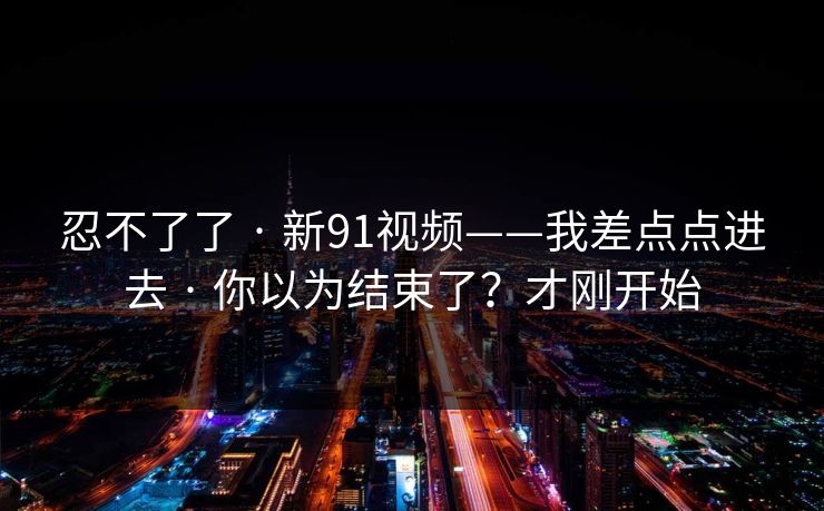 忍不了了 · 新91视频——我差点点进去 · 你以为结束了？才刚开始