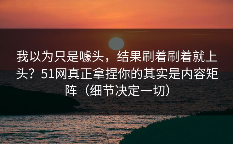 我以为只是噱头,结果刷着刷着就上头?51网真正拿捏你的其实是内容矩阵(细节决定一切) 我以为只是噱头,结果刷着刷着就上头?51网真正拿捏你的其实是内容矩阵(细节决定一切)