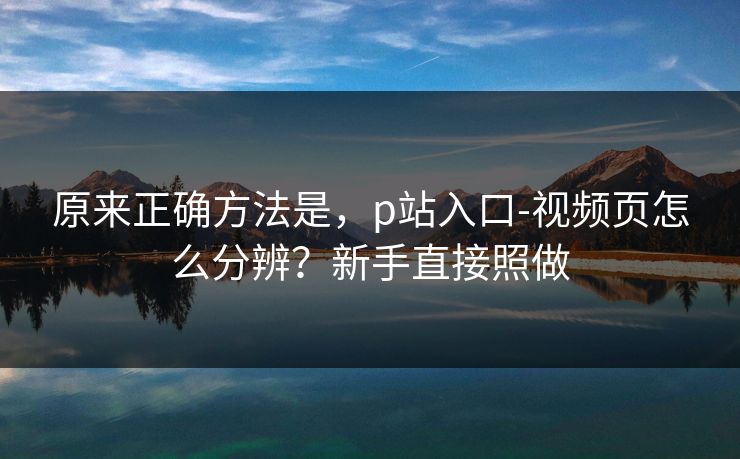 原来正确方法是,p站入口-视频页怎么分辨?新手直接照做 原来正确方法是,p站入口-视频页怎么分辨?新手直接照做