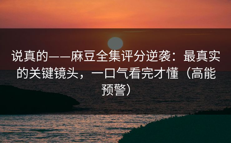 说真的——麻豆全集评分逆袭：最真实的关键镜头，一口气看完才懂（高能预警）