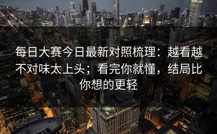 每日大赛今日最新对照梳理：越看越不对味太上头；看完你就懂，结局比你想的更轻