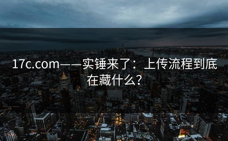 17c.com——实锤来了：上传流程到底在藏什么？