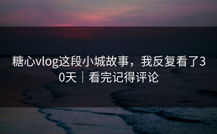 糖心vlog这段小城故事，我反复看了30天｜看完记得评论